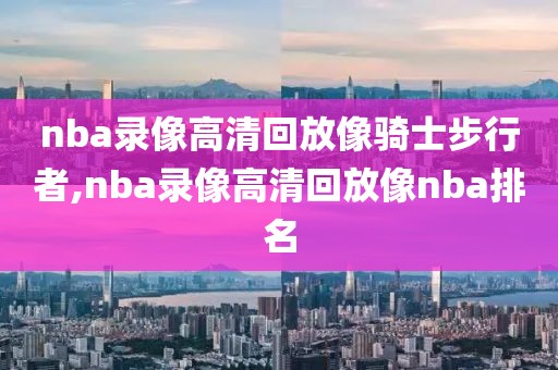 nba录像高清回放像骑士步行者,nba录像高清回放像nba排名