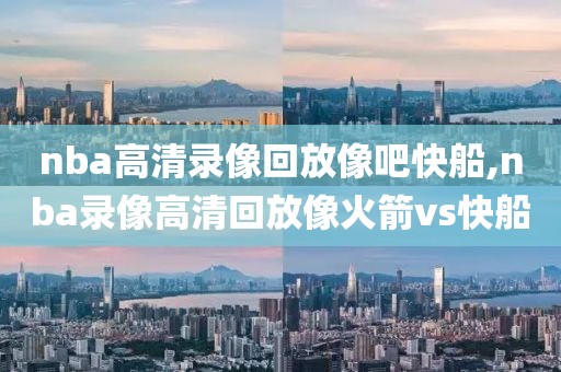 nba高清录像回放像吧快船,nba录像高清回放像火箭vs快船
