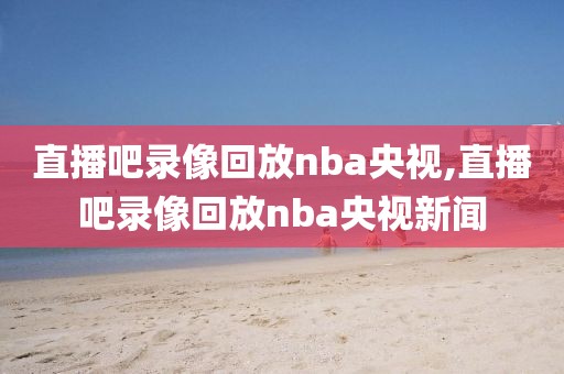 直播吧录像回放nba央视,直播吧录像回放nba央视新闻