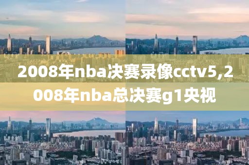 2008年nba决赛录像cctv5,2008年nba总决赛g1央视