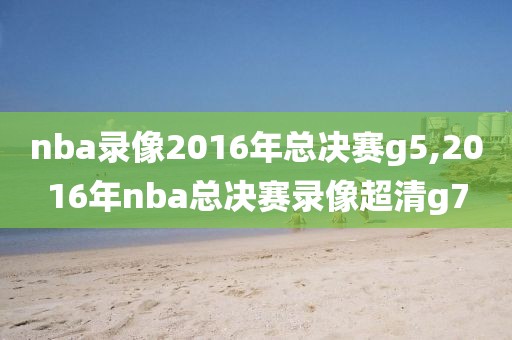 nba录像2016年总决赛g5,2016年nba总决赛录像超清g7