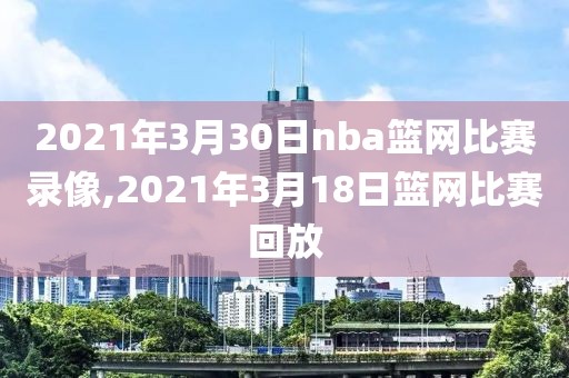 2021年3月30日nba篮网比赛录像,2021年3月18日篮网比赛回放