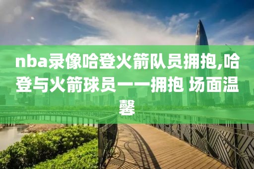 nba录像哈登火箭队员拥抱,哈登与火箭球员一一拥抱 场面温馨