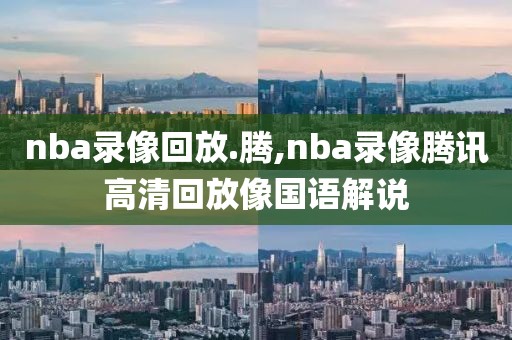 nba录像回放.腾,nba录像腾讯高清回放像国语解说
