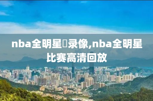 nba全明星賽录像,nba全明星比赛高清回放