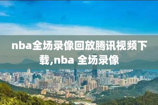 nba全场录像回放腾讯视频下载,nba 全场录像