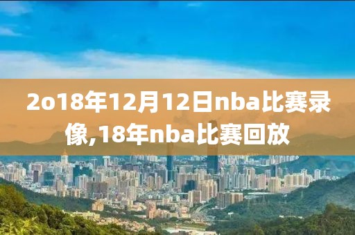 2o18年12月12日nba比赛录像,18年nba比赛回放