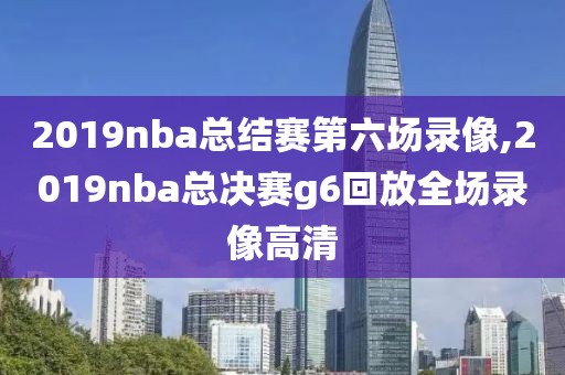 2019nba总结赛第六场录像,2019nba总决赛g6回放全场录像高清