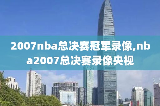 2007nba总决赛冠军录像,nba2007总决赛录像央视