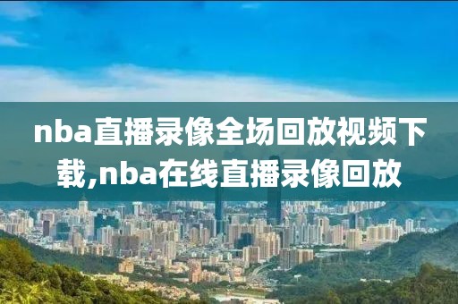 nba直播录像全场回放视频下载,nba在线直播录像回放