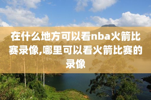 在什么地方可以看nba火箭比赛录像,哪里可以看火箭比赛的录像
