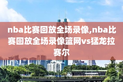 nba比赛回放全场录像,nba比赛回放全场录像篮网vs猛龙拉赛尔