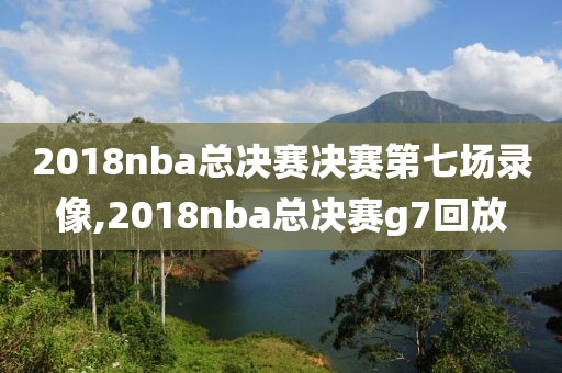 2018nba总决赛决赛第七场录像,2018nba总决赛g7回放