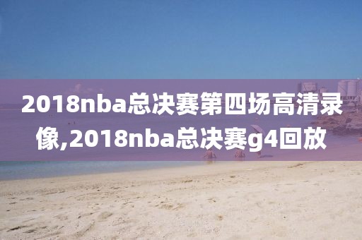 2018nba总决赛第四场高清录像,2018nba总决赛g4回放