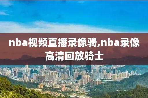 nba视频直播录像骑,nba录像高清回放骑士