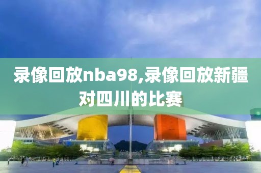 录像回放nba98,录像回放新疆对四川的比赛