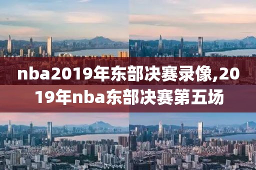 nba2019年东部决赛录像,2019年nba东部决赛第五场
