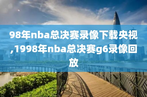 98年nba总决赛录像下载央视,1998年nba总决赛g6录像回放