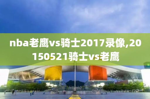 nba老鹰vs骑士2017录像,20150521骑士vs老鹰