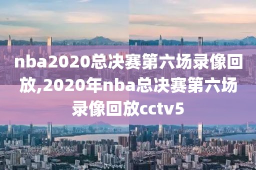 nba2020总决赛第六场录像回放,2020年nba总决赛第六场录像回放cctv5