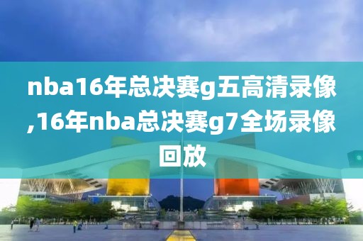 nba16年总决赛g五高清录像,16年nba总决赛g7全场录像回放