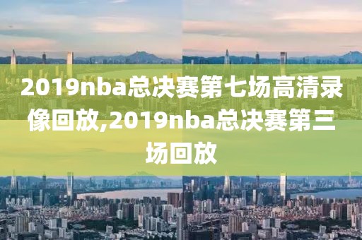 2019nba总决赛第七场高清录像回放,2019nba总决赛第三场回放 2019nba总决赛第七场高清录像回放,2019nba总决赛第三场回放