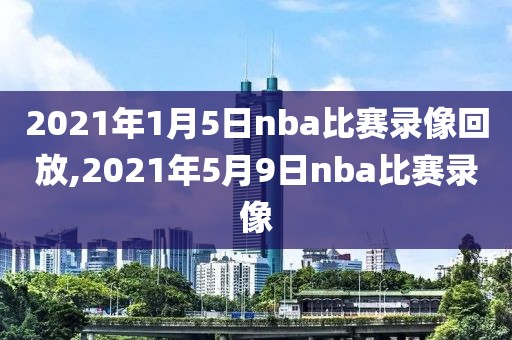 2021年1月5日nba比赛录像回放,2021年5月9日nba比赛录像