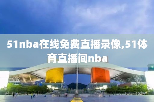 51nba在线免费直播录像,51体育直播间nba