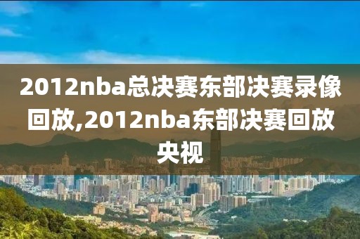 2012nba总决赛东部决赛录像回放,2012nba东部决赛回放央视