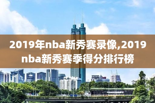 2019年nba新秀赛录像,2019nba新秀赛季得分排行榜 2019年nba新秀赛录像,2019nba新秀赛季得分排行榜