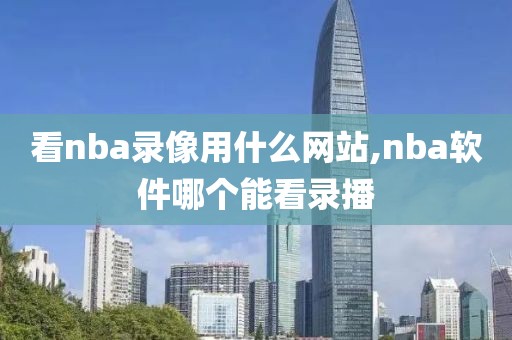 看nba录像用什么网站,nba软件哪个能看录播