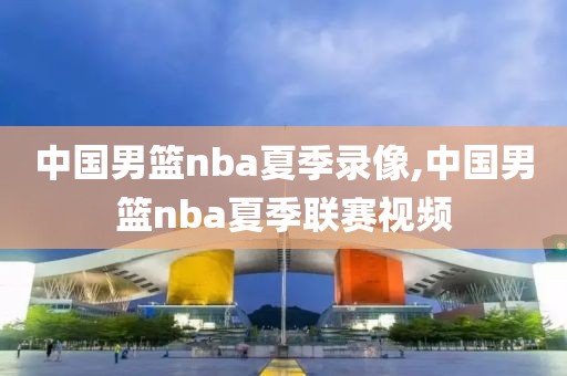 中国男篮nba夏季录像,中国男篮nba夏季联赛视频