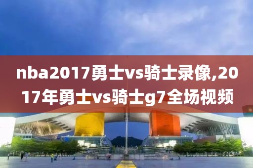 nba2017勇士vs骑士录像,2017年勇士vs骑士g7全场视频