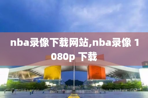 nba录像下载网站,nba录像 1080p 下载
