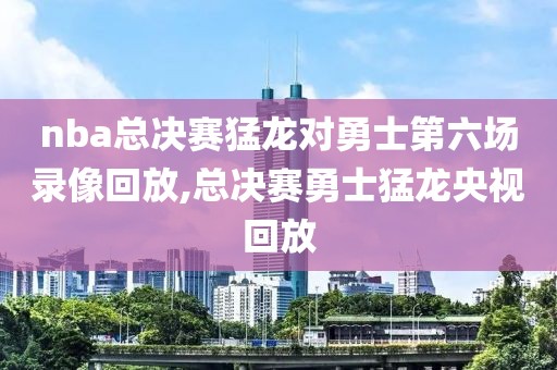nba总决赛猛龙对勇士第六场录像回放,总决赛勇士猛龙央视回放