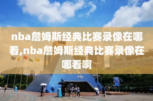 nba詹姆斯经典比赛录像在哪看,nba詹姆斯经典比赛录像在哪看啊