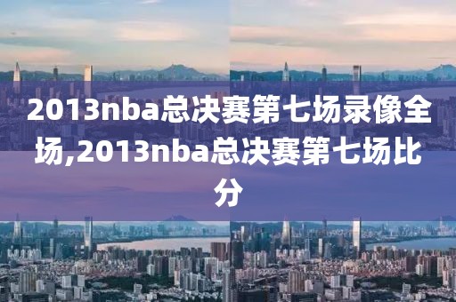 2013nba总决赛第七场录像全场,2013nba总决赛第七场比分