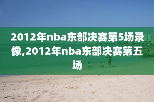 2012年nba东部决赛第5场录像,2012年nba东部决赛第五场