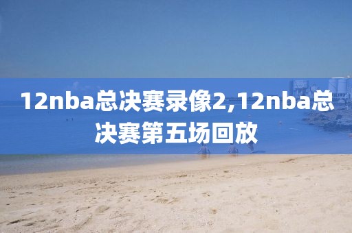 12nba总决赛录像2,12nba总决赛第五场回放