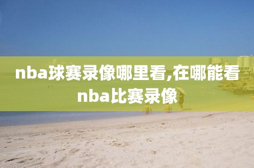 nba球赛录像哪里看,在哪能看nba比赛录像