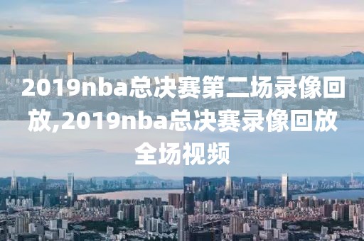 2019nba总决赛第二场录像回放,2019nba总决赛录像回放全场视频