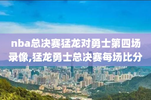 nba总决赛猛龙对勇士第四场录像,猛龙勇士总决赛每场比分