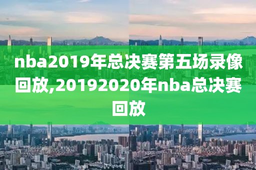 nba2019年总决赛第五场录像回放,20192020年nba总决赛回放