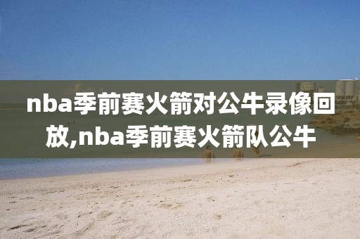 nba季前赛火箭对公牛录像回放,nba季前赛火箭队公牛
