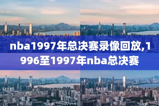 nba1997年总决赛录像回放,1996至1997年nba总决赛