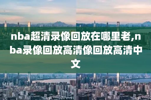nba超清录像回放在哪里老,nba录像回放高清像回放高清中文