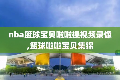 nba篮球宝贝啦啦操视频录像,篮球啦啦宝贝集锦