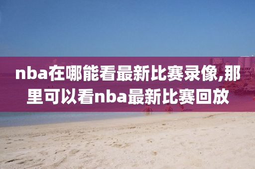 nba在哪能看最新比赛录像,那里可以看nba最新比赛回放