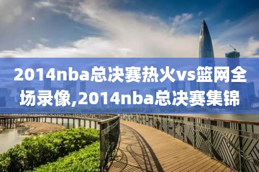 2014nba总决赛热火vs篮网全场录像,2014nba总决赛集锦