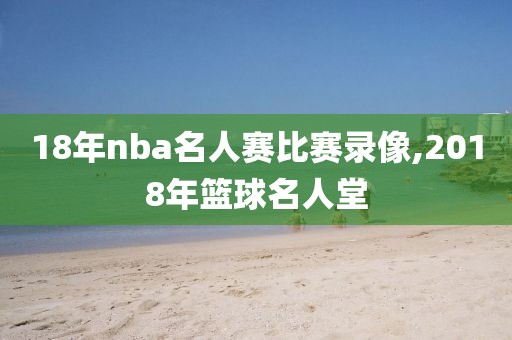 18年nba名人赛比赛录像,2018年篮球名人堂